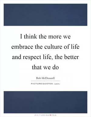 I think the more we embrace the culture of life and respect life, the better that we do Picture Quote #1