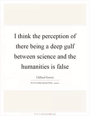 I think the perception of there being a deep gulf between science and the humanities is false Picture Quote #1