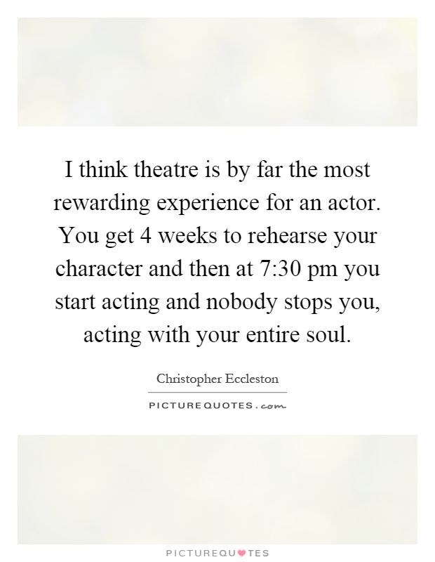 I think theatre is by far the most rewarding experience for an actor. You get 4 weeks to rehearse your character and then at 7:30 pm you start acting and nobody stops you, acting with your entire soul Picture Quote #1