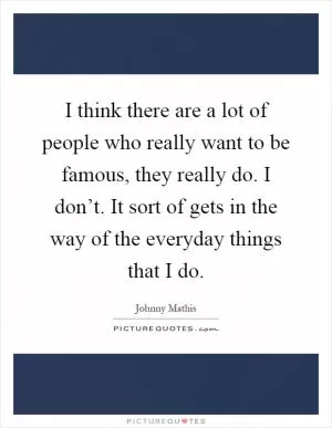 I think there are a lot of people who really want to be famous, they really do. I don’t. It sort of gets in the way of the everyday things that I do Picture Quote #1