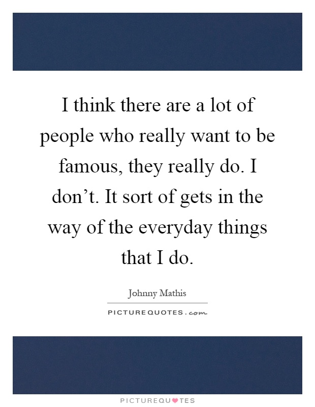 I think there are a lot of people who really want to be famous, they really do. I don't. It sort of gets in the way of the everyday things that I do Picture Quote #1