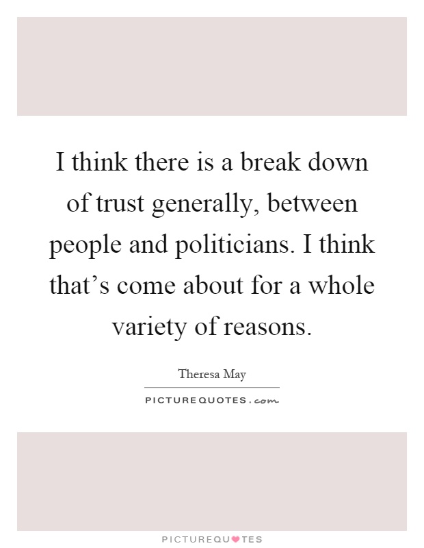 I think there is a break down of trust generally, between people and politicians. I think that's come about for a whole variety of reasons Picture Quote #1