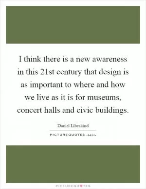 I think there is a new awareness in this 21st century that design is as important to where and how we live as it is for museums, concert halls and civic buildings Picture Quote #1