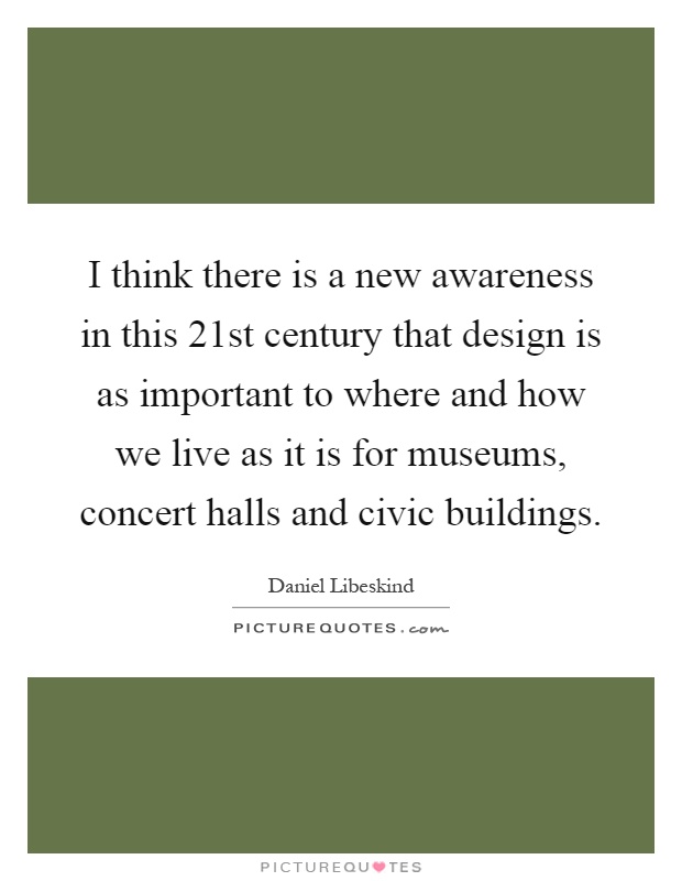 I think there is a new awareness in this 21st century that design is as important to where and how we live as it is for museums, concert halls and civic buildings Picture Quote #1
