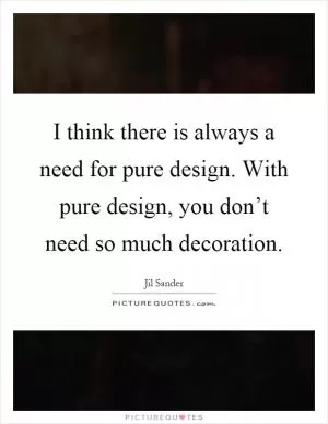 I think there is always a need for pure design. With pure design, you don’t need so much decoration Picture Quote #1