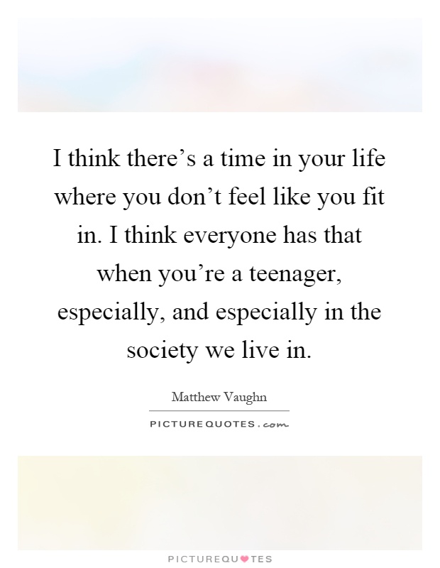 I think there's a time in your life where you don't feel like you fit in. I think everyone has that when you're a teenager, especially, and especially in the society we live in Picture Quote #1