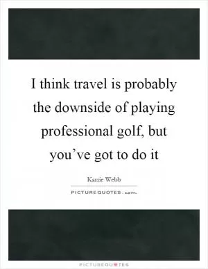 I think travel is probably the downside of playing professional golf, but you’ve got to do it Picture Quote #1