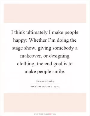 I think ultimately I make people happy: Whether I’m doing the stage show, giving somebody a makeover, or designing clothing, the end goal is to make people smile Picture Quote #1