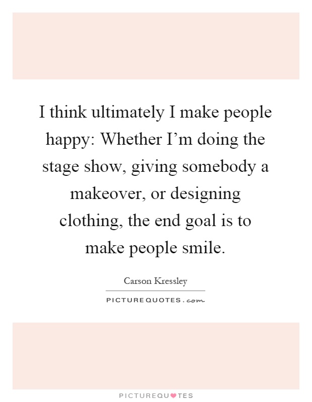 I think ultimately I make people happy: Whether I'm doing the stage show, giving somebody a makeover, or designing clothing, the end goal is to make people smile Picture Quote #1