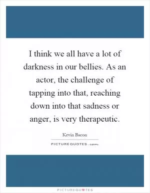 I think we all have a lot of darkness in our bellies. As an actor, the challenge of tapping into that, reaching down into that sadness or anger, is very therapeutic Picture Quote #1