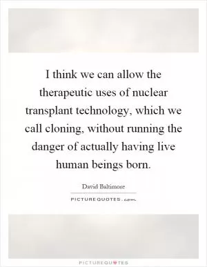 I think we can allow the therapeutic uses of nuclear transplant technology, which we call cloning, without running the danger of actually having live human beings born Picture Quote #1