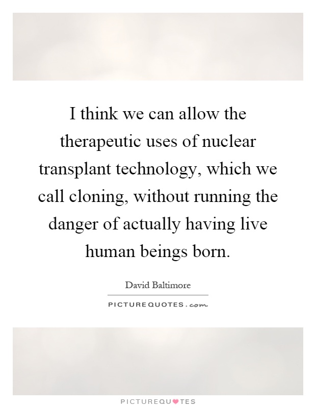 I think we can allow the therapeutic uses of nuclear transplant technology, which we call cloning, without running the danger of actually having live human beings born Picture Quote #1