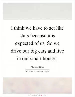 I think we have to act like stars because it is expected of us. So we drive our big cars and live in our smart houses Picture Quote #1