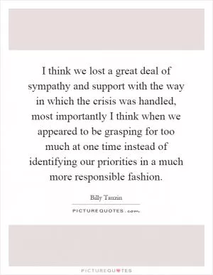 I think we lost a great deal of sympathy and support with the way in which the crisis was handled, most importantly I think when we appeared to be grasping for too much at one time instead of identifying our priorities in a much more responsible fashion Picture Quote #1