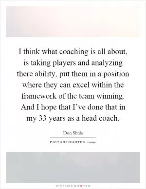 I think what coaching is all about, is taking players and analyzing there ability, put them in a position where they can excel within the framework of the team winning. And I hope that I’ve done that in my 33 years as a head coach Picture Quote #1