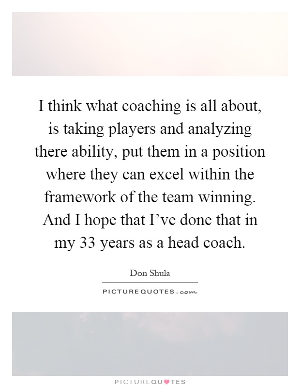 I think what coaching is all about, is taking players and analyzing there ability, put them in a position where they can excel within the framework of the team winning. And I hope that I've done that in my 33 years as a head coach Picture Quote #1