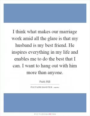 I think what makes our marriage work amid all the glare is that my husband is my best friend. He inspires everything in my life and enables me to do the best that I can. I want to hang out with him more than anyone Picture Quote #1