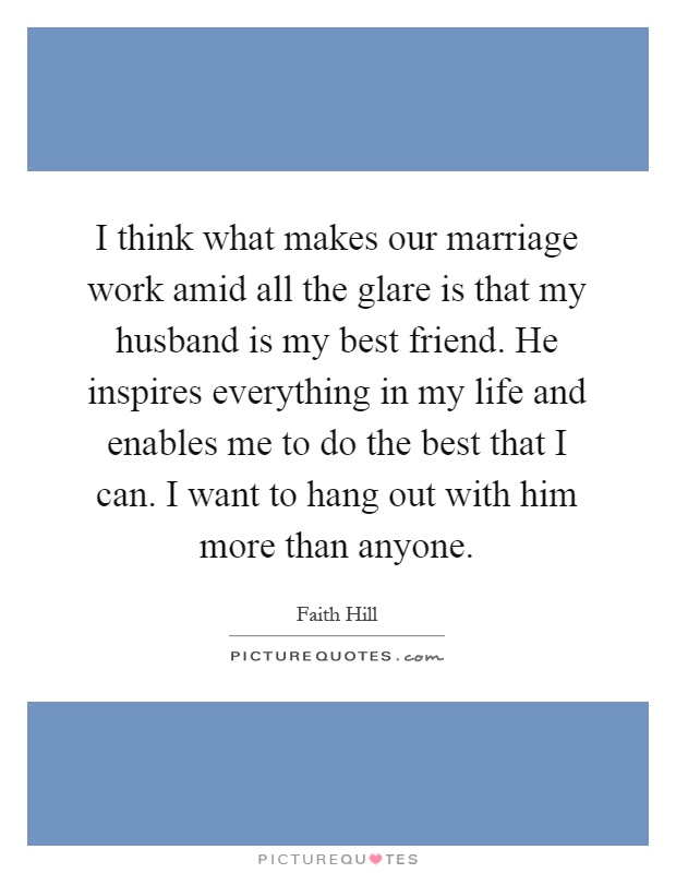 I think what makes our marriage work amid all the glare is that my husband is my best friend. He inspires everything in my life and enables me to do the best that I can. I want to hang out with him more than anyone Picture Quote #1