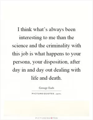 I think what’s always been interesting to me than the science and the criminality with this job is what happens to your persona, your disposition, after day in and day out dealing with life and death Picture Quote #1