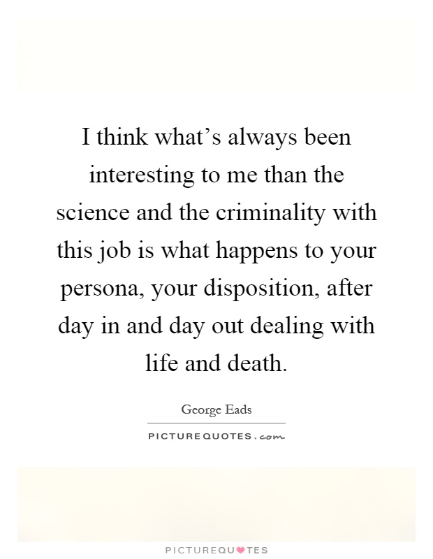 I think what's always been interesting to me than the science and the criminality with this job is what happens to your persona, your disposition, after day in and day out dealing with life and death Picture Quote #1