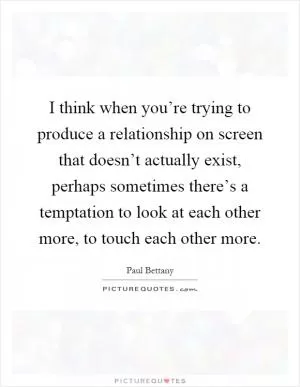 I think when you’re trying to produce a relationship on screen that doesn’t actually exist, perhaps sometimes there’s a temptation to look at each other more, to touch each other more Picture Quote #1