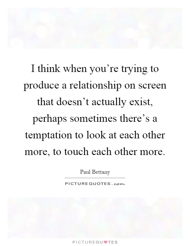 I think when you're trying to produce a relationship on screen that doesn't actually exist, perhaps sometimes there's a temptation to look at each other more, to touch each other more Picture Quote #1