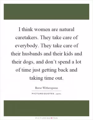 I think women are natural caretakers. They take care of everybody. They take care of their husbands and their kids and their dogs, and don’t spend a lot of time just getting back and taking time out Picture Quote #1