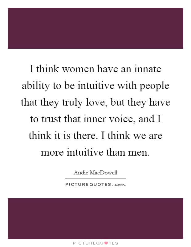I think women have an innate ability to be intuitive with people that they truly love, but they have to trust that inner voice, and I think it is there. I think we are more intuitive than men Picture Quote #1