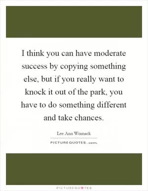 I think you can have moderate success by copying something else, but if you really want to knock it out of the park, you have to do something different and take chances Picture Quote #1