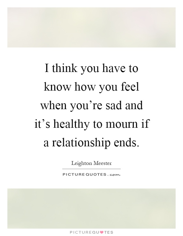 I think you have to know how you feel when you're sad and it's healthy to mourn if a relationship ends Picture Quote #1