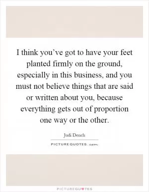 I think you’ve got to have your feet planted firmly on the ground, especially in this business, and you must not believe things that are said or written about you, because everything gets out of proportion one way or the other Picture Quote #1