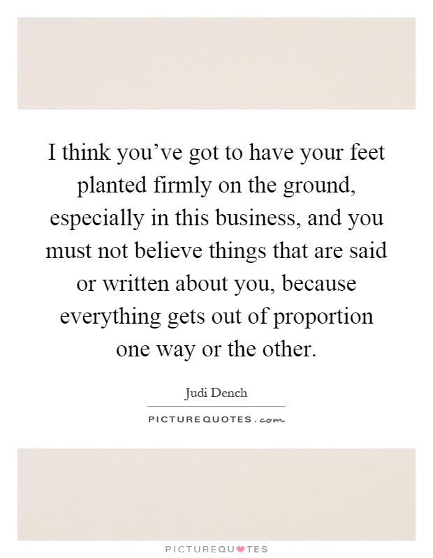 I think you've got to have your feet planted firmly on the ground, especially in this business, and you must not believe things that are said or written about you, because everything gets out of proportion one way or the other Picture Quote #1