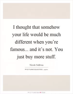I thought that somehow your life would be much different when you’re famous... and it’s not. You just buy more stuff Picture Quote #1