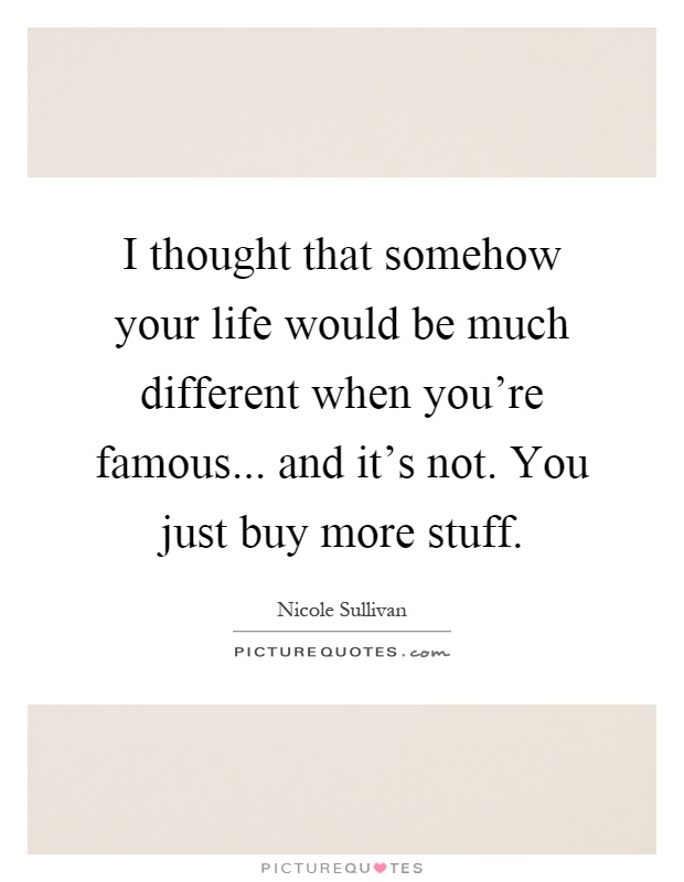 I thought that somehow your life would be much different when you're famous... and it's not. You just buy more stuff Picture Quote #1