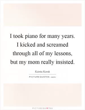 I took piano for many years. I kicked and screamed through all of my lessons, but my mom really insisted Picture Quote #1