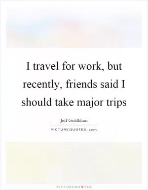 I travel for work, but recently, friends said I should take major trips Picture Quote #1