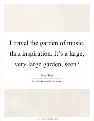 I travel the garden of music, thru inspiration. It’s a large, very large garden, seen? Picture Quote #1