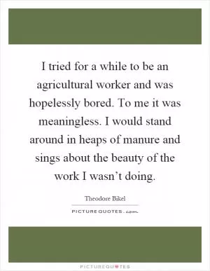 I tried for a while to be an agricultural worker and was hopelessly bored. To me it was meaningless. I would stand around in heaps of manure and sings about the beauty of the work I wasn’t doing Picture Quote #1