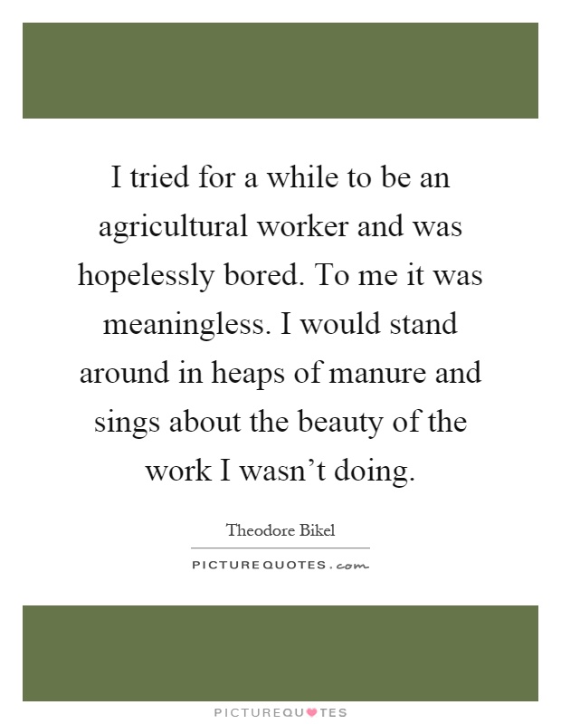 I tried for a while to be an agricultural worker and was hopelessly bored. To me it was meaningless. I would stand around in heaps of manure and sings about the beauty of the work I wasn't doing Picture Quote #1