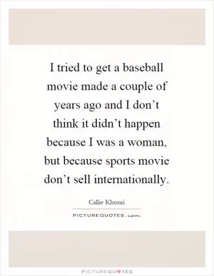 I tried to get a baseball movie made a couple of years ago and I don’t think it didn’t happen because I was a woman, but because sports movie don’t sell internationally Picture Quote #1