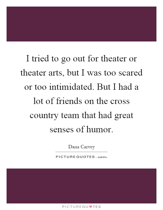 I tried to go out for theater or theater arts, but I was too scared or too intimidated. But I had a lot of friends on the cross country team that had great senses of humor Picture Quote #1