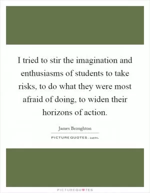 I tried to stir the imagination and enthusiasms of students to take risks, to do what they were most afraid of doing, to widen their horizons of action Picture Quote #1