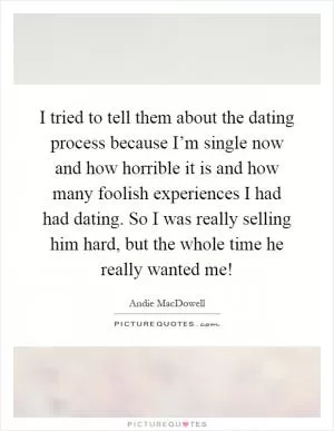 I tried to tell them about the dating process because I’m single now and how horrible it is and how many foolish experiences I had had dating. So I was really selling him hard, but the whole time he really wanted me! Picture Quote #1