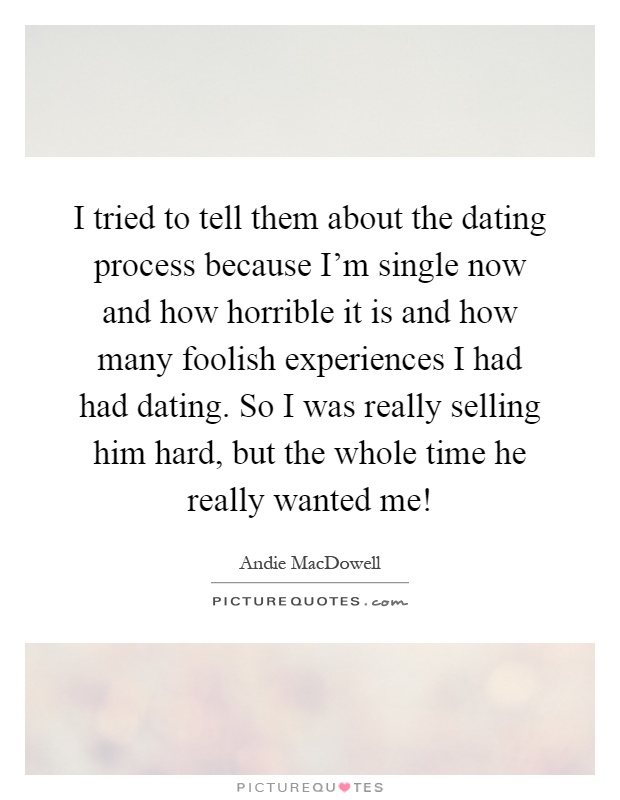 I tried to tell them about the dating process because I'm single now and how horrible it is and how many foolish experiences I had had dating. So I was really selling him hard, but the whole time he really wanted me! Picture Quote #1