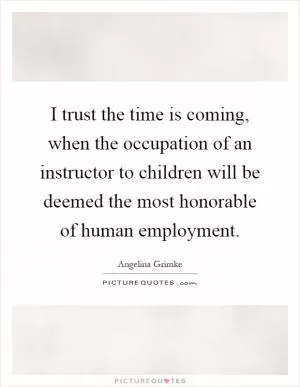 I trust the time is coming, when the occupation of an instructor to children will be deemed the most honorable of human employment Picture Quote #1