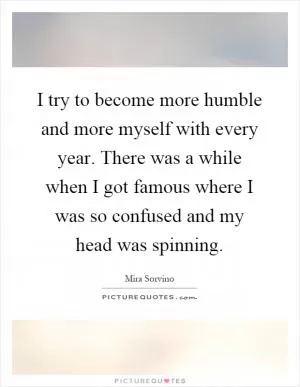 I try to become more humble and more myself with every year. There was a while when I got famous where I was so confused and my head was spinning Picture Quote #1