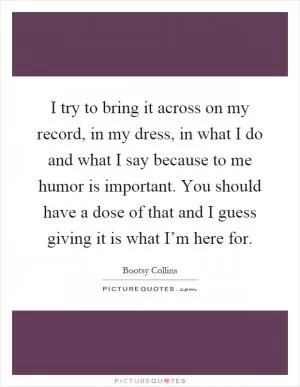 I try to bring it across on my record, in my dress, in what I do and what I say because to me humor is important. You should have a dose of that and I guess giving it is what I’m here for Picture Quote #1