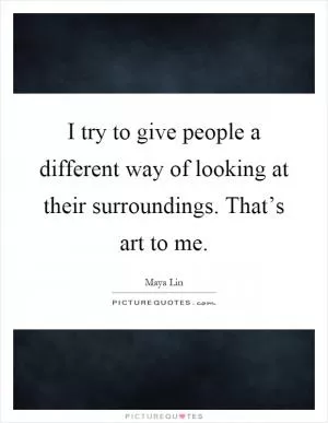 I try to give people a different way of looking at their surroundings. That’s art to me Picture Quote #1