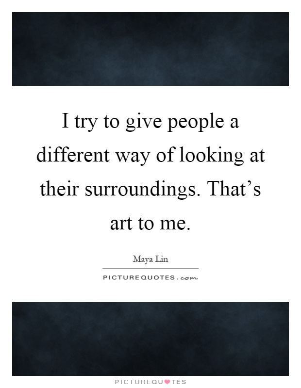 I try to give people a different way of looking at their surroundings. That's art to me Picture Quote #1