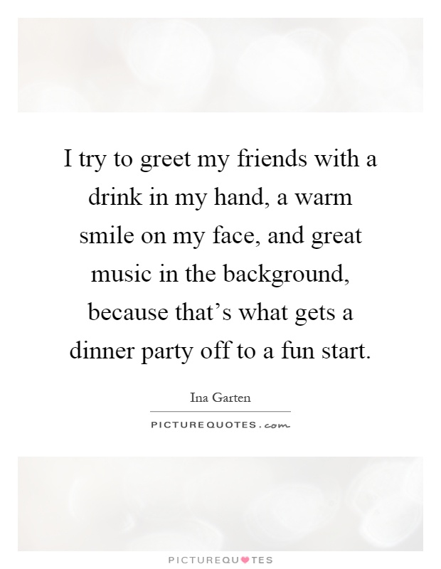 I try to greet my friends with a drink in my hand, a warm smile on my face, and great music in the background, because that's what gets a dinner party off to a fun start Picture Quote #1